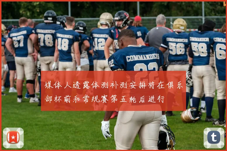 媒体人透露体测补测安排将在俱乐部杯前和常规赛第五轮后进行