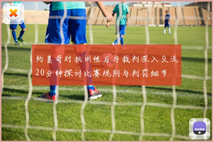 约基奇对抗训练后与裁判深入交流20分钟探讨比赛规则与判罚细节