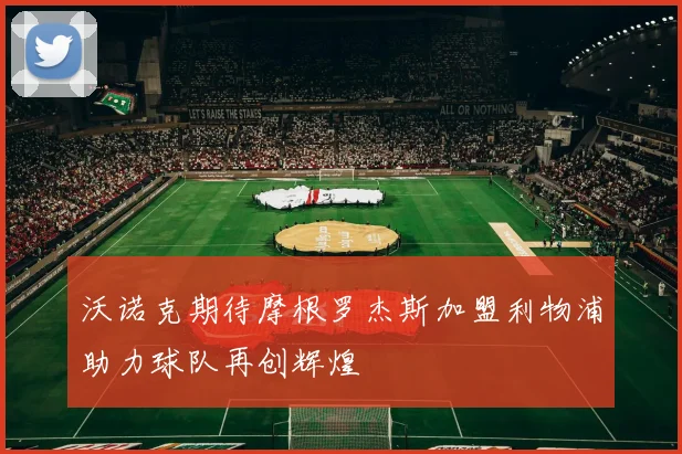 沃诺克期待摩根罗杰斯加盟利物浦助力球队再创辉煌