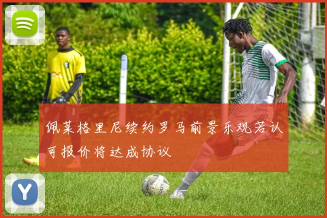 佩莱格里尼续约罗马前景乐观若认可报价将达成协议