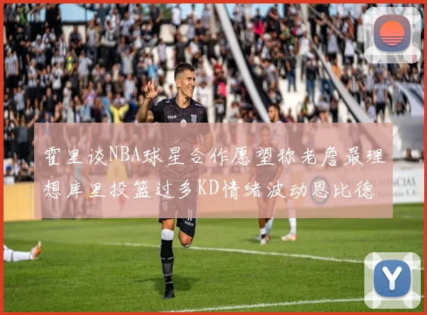 霍里谈NBA球星合作愿望称老詹最理想库里投篮过多KD情绪波动恩比德伤病困扰
