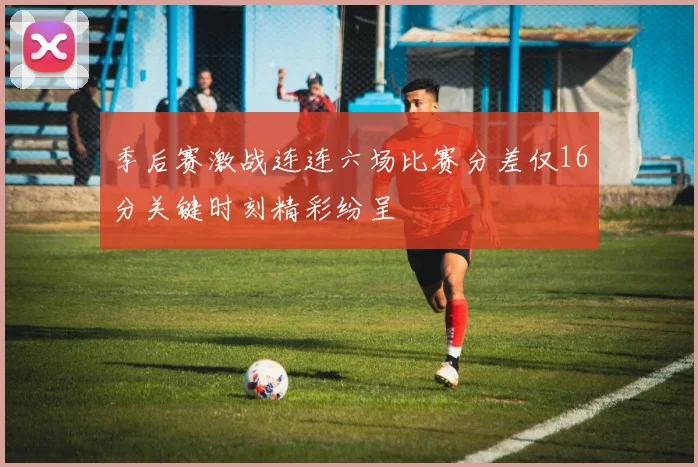 季后赛激战连连六场比赛分差仅16分关键时刻精彩纷呈