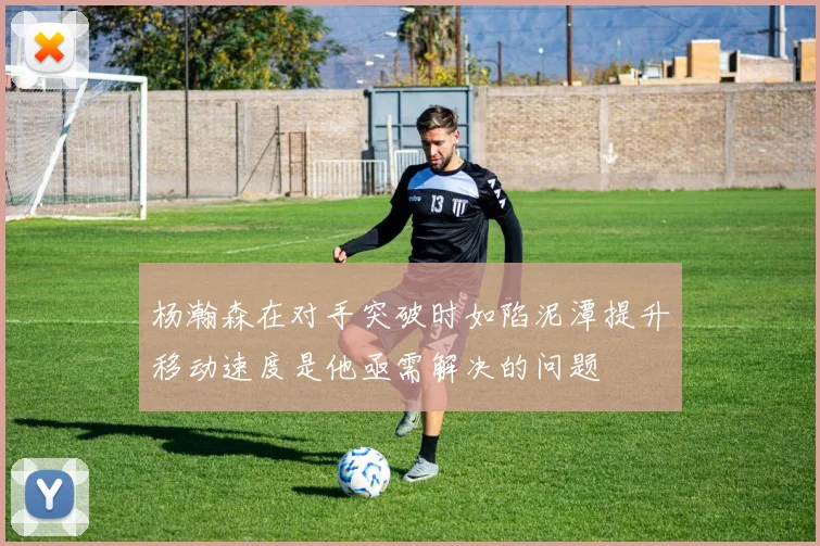 杨瀚森在对手突破时如陷泥潭提升移动速度是他亟需解决的问题