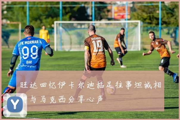 旺达回忆伊卡尔迪插足往事坦诚相待与马克西分享心声