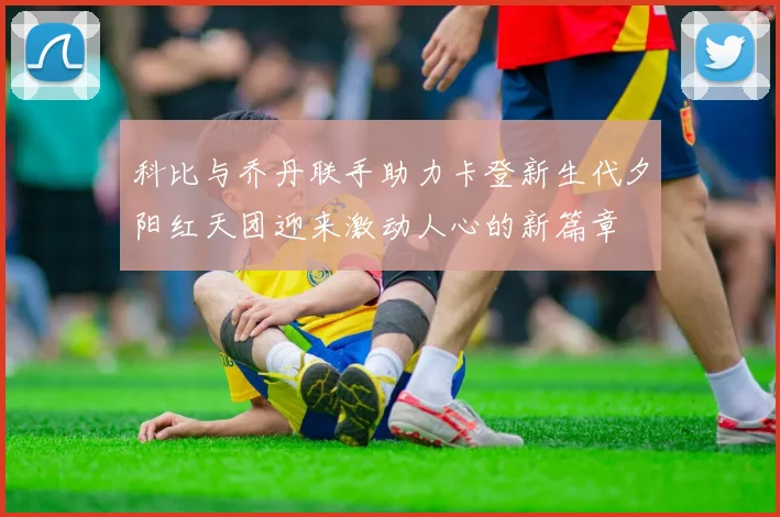 科比与乔丹联手助力卡登新生代夕阳红天团迎来激动人心的新篇章