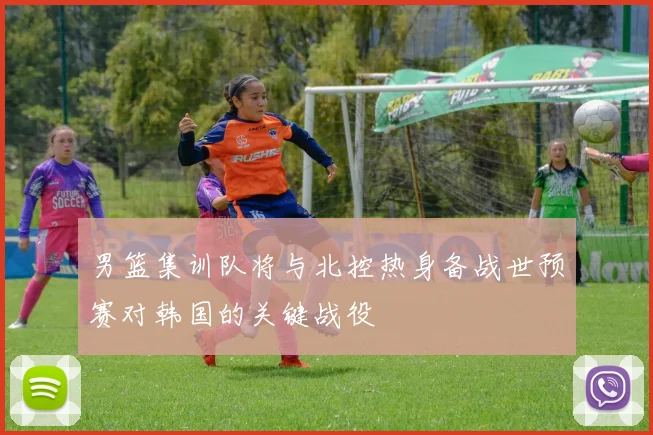 男篮集训队将与北控热身备战世预赛对韩国的关键战役