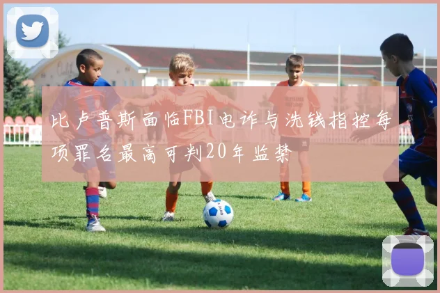 比卢普斯面临FBI电诈与洗钱指控每项罪名最高可判20年监禁