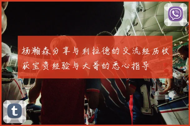 杨瀚森分享与利拉德的交流经历收获宝贵经验与大哥的悉心指导