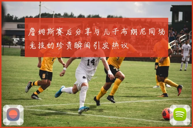 詹姆斯赛后分享与儿子布朗尼同场竞技的珍贵瞬间引发热议