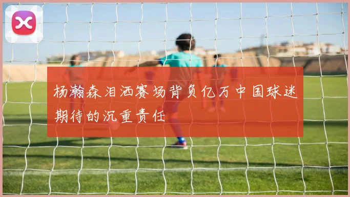 杨瀚森泪洒赛场背负亿万中国球迷期待的沉重责任