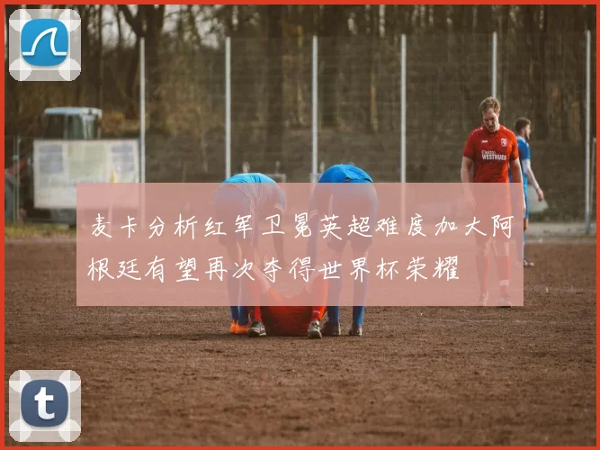 麦卡分析红军卫冕英超难度加大阿根廷有望再次夺得世界杯荣耀