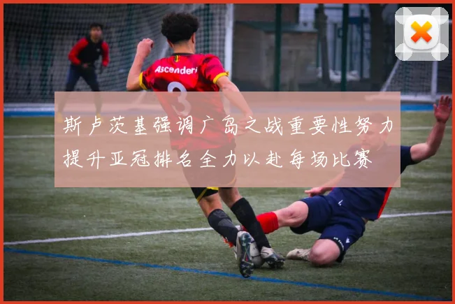 斯卢茨基强调广岛之战重要性努力提升亚冠排名全力以赴每场比赛