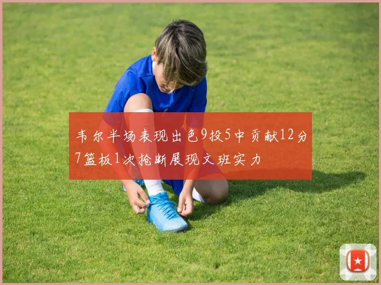 韦尔半场表现出色9投5中贡献12分7篮板1次抢断展现文班实力
