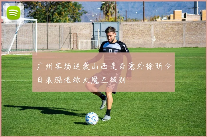 广州客场逆袭山西是否意外徐昕今日表现堪称大魔王级别